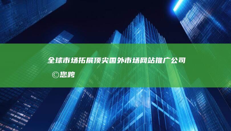 全球市场拓展：顶尖国外市场网站推广公司助您跨越界限